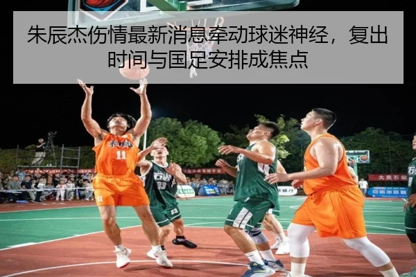 朱辰杰伤情最新消息牵动球迷神经，复出时间与国足安排成焦点（yobosports）