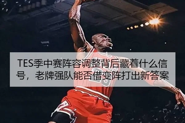 TES季中赛阵容调整背后藏着什么信号，老牌强队能否借变阵打出新答案